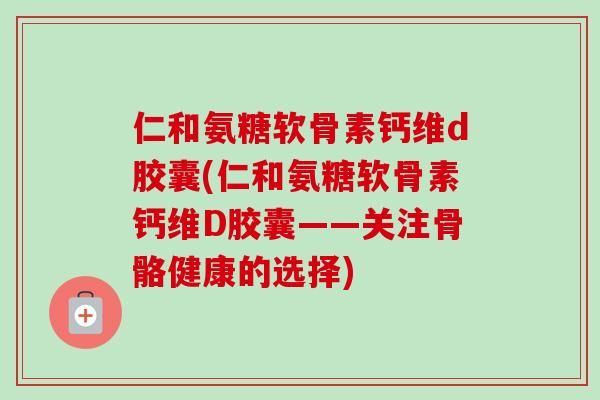 仁和氨糖软骨素钙维d胶囊(仁和氨糖软骨素钙维D胶囊——关注骨骼健康的选择)