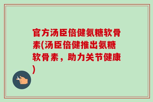 官方汤臣倍健氨糖软骨素(汤臣倍健推出氨糖软骨素，助力关节健康)