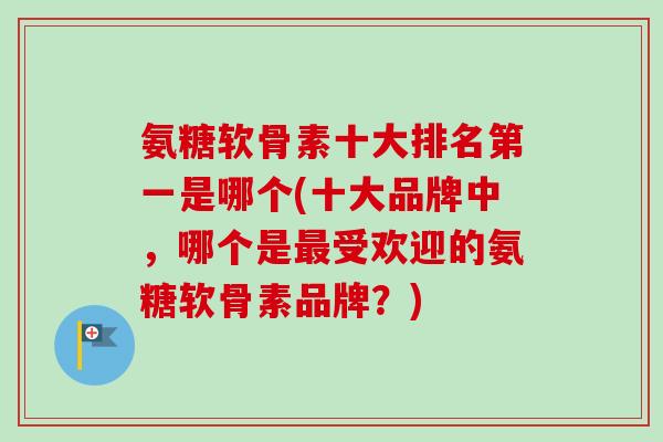 氨糖软骨素十大排名第一是哪个(十大品牌中，哪个是最受欢迎的氨糖软骨素品牌？)