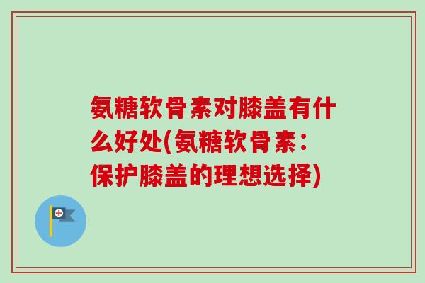 氨糖软骨素对膝盖有什么好处(氨糖软骨素：保护膝盖的理想选择)