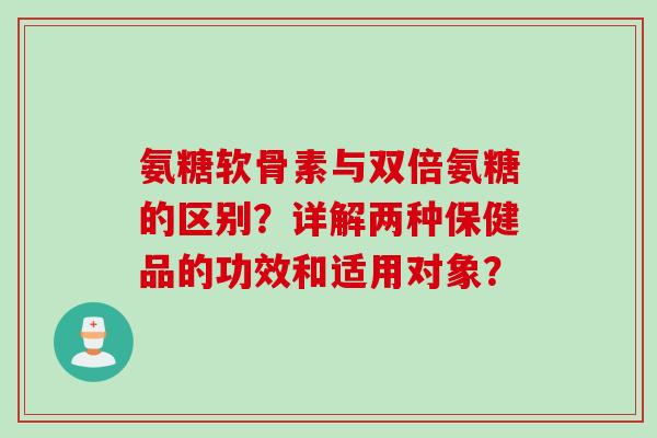 氨糖软骨素与双倍氨糖的区别？详解两种保健品的功效和适用对象？