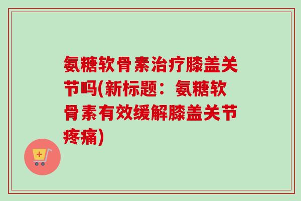 氨糖软骨素治疗膝盖关节吗(新标题：氨糖软骨素有效缓解膝盖关节疼痛)