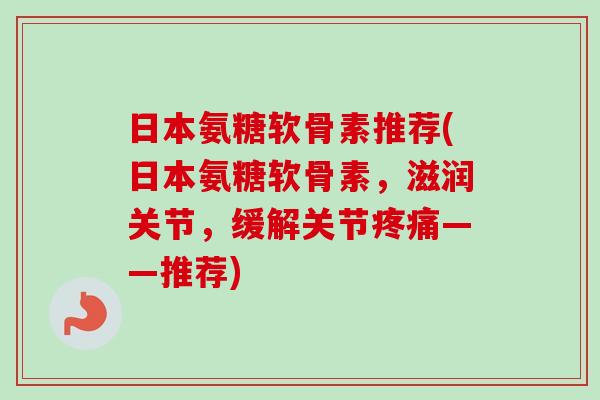 日本氨糖软骨素推荐(日本氨糖软骨素，滋润关节，缓解关节疼痛——推荐)