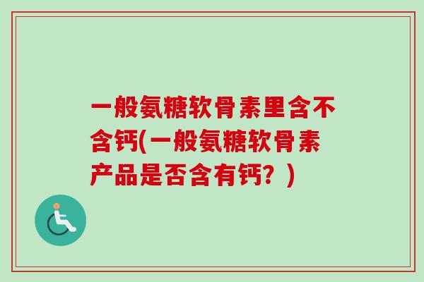 一般氨糖软骨素里含不含钙(一般氨糖软骨素产品是否含有钙？)