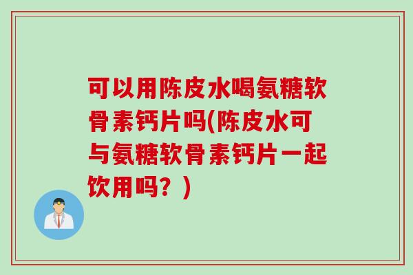可以用陈皮水喝氨糖软骨素钙片吗(陈皮水可与氨糖软骨素钙片一起饮用吗？)