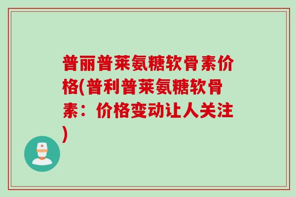 普丽普莱氨糖软骨素价格(普利普莱氨糖软骨素：价格变动让人关注)