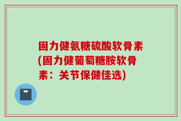固力健氨糖硫酸软骨素(固力健葡萄糖胺软骨素：关节保健佳选)
