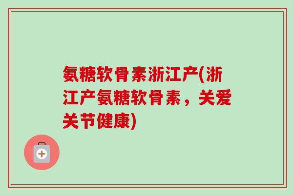 氨糖软骨素浙江产(浙江产氨糖软骨素，关爱关节健康)