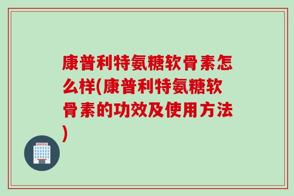 康普利特氨糖软骨素怎么样(康普利特氨糖软骨素的功效及使用方法)