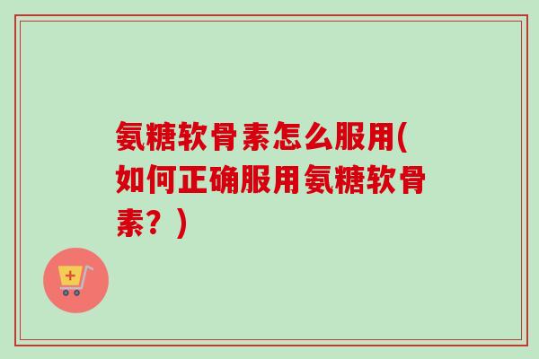 氨糖软骨素怎么服用(如何正确服用氨糖软骨素？)