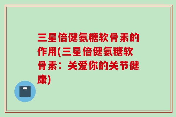 三星倍健氨糖软骨素的作用(三星倍健氨糖软骨素：关爱你的关节健康)