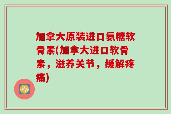 加拿大原装进口氨糖软骨素(加拿大进口软骨素，滋养关节，缓解疼痛)