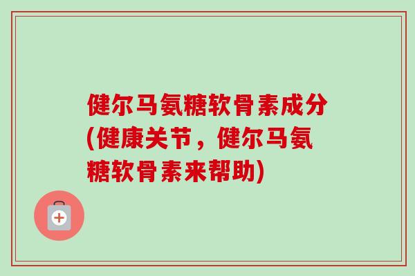 健尔马氨糖软骨素成分(健康关节，健尔马氨糖软骨素来帮助)