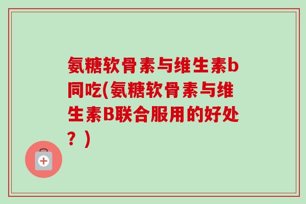 氨糖软骨素与维生素b同吃(氨糖软骨素与维生素B联合服用的好处？)