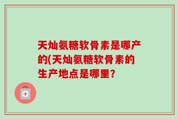 天灿氨糖软骨素是哪产的(天灿氨糖软骨素的生产地点是哪里？