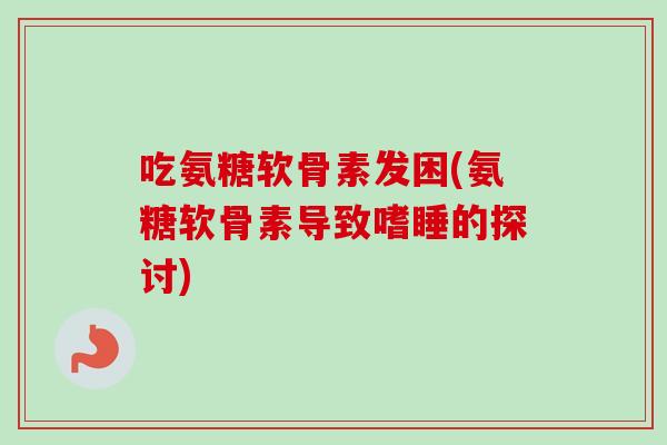 吃氨糖软骨素发困(氨糖软骨素导致嗜睡的探讨) 吃氨糖软骨素发困(氨糖软骨素导致嗜睡的探讨)