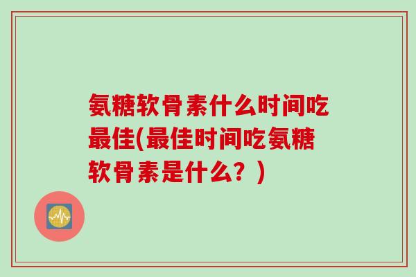氨糖软骨素什么时间吃最佳(最佳时间吃氨糖软骨素是什么？)