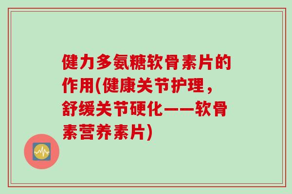 健力多氨糖软骨素片的作用(健康关节护理，舒缓关节硬化——软骨素营养素片)
