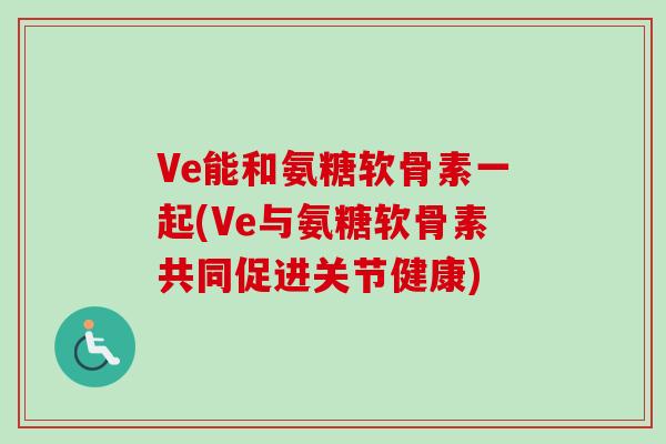 Ve能和氨糖软骨素一起(Ve与氨糖软骨素共同促进关节健康)