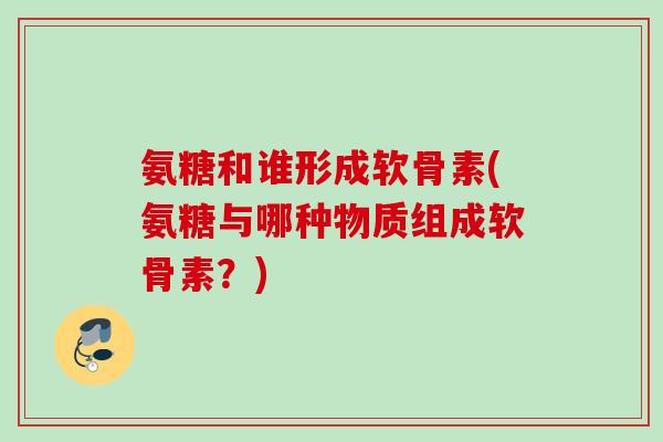 氨糖和谁形成软骨素(氨糖与哪种物质组成软骨素？)