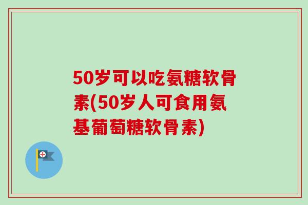 50岁可以吃氨糖软骨素(50岁人可食用氨基葡萄糖软骨素)