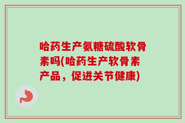 哈药生产氨糖硫酸软骨素吗(哈药生产软骨素产品，促进关节健康)