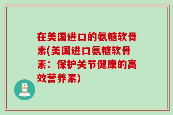 在美国进口的氨糖软骨素(美国进口氨糖软骨素：保护关节健康的高效营养素)
