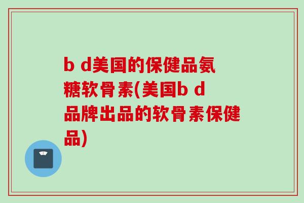 b d美国的保健品氨糖软骨素(美国b d品牌出品的软骨素保健品)