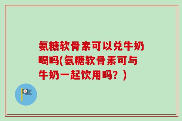 氨糖软骨素可以兑牛奶喝吗(氨糖软骨素可与牛奶一起饮用吗？)