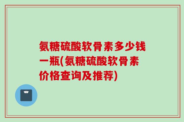 氨糖硫酸软骨素多少钱一瓶(氨糖硫酸软骨素价格查询及推荐)