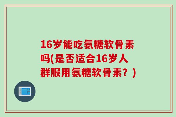 16岁能吃氨糖软骨素吗(是否适合16岁人群服用氨糖软骨素？)