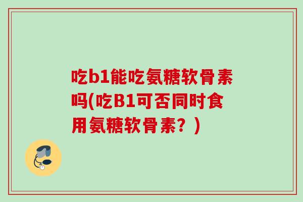 吃b1能吃氨糖软骨素吗(吃B1可否同时食用氨糖软骨素？)