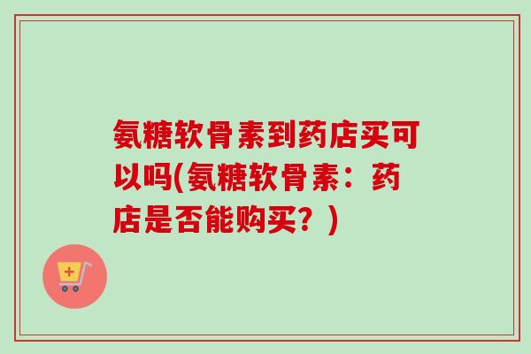氨糖软骨素到药店买可以吗(氨糖软骨素：药店是否能购买？)