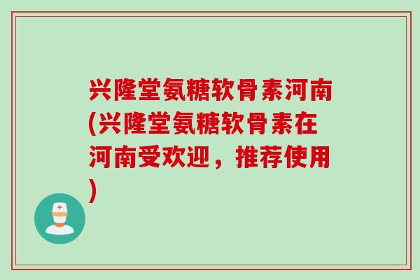 兴隆堂氨糖软骨素河南(兴隆堂氨糖软骨素在河南受欢迎，推荐使用)