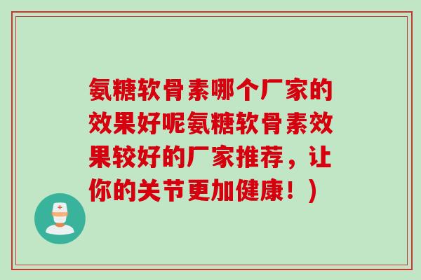 氨糖软骨素哪个厂家的效果好呢氨糖软骨素效果较好的厂家推荐，让你的关节更加健康！)