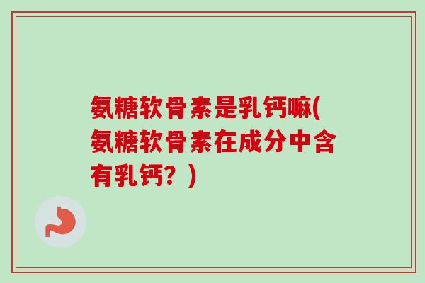 氨糖软骨素是乳钙嘛(氨糖软骨素在成分中含有乳钙？)