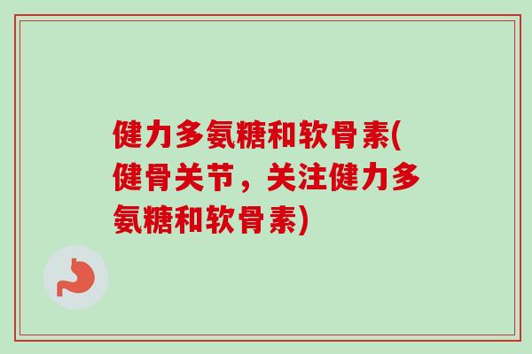 健力多氨糖和软骨素(健骨关节，关注健力多氨糖和软骨素)