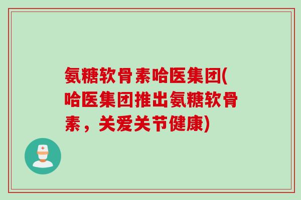 氨糖软骨素哈医集团(哈医集团推出氨糖软骨素，关爱关节健康)