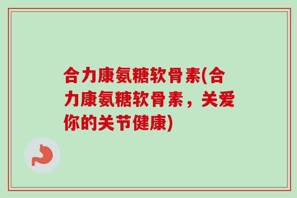 合力康氨糖软骨素(合力康氨糖软骨素，关爱你的关节健康)