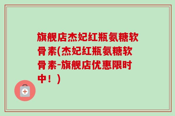 旗舰店杰妃红瓶氨糖软骨素(杰妃红瓶氨糖软骨素-旗舰店优惠限时中！)