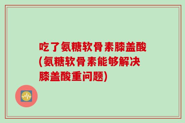 吃了氨糖软骨素膝盖酸(氨糖软骨素能够解决膝盖酸重问题)