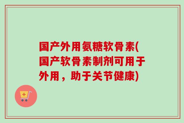 国产外用氨糖软骨素(国产软骨素制剂可用于外用，助于关节健康)