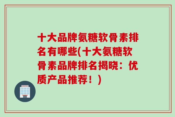 十大品牌氨糖软骨素排名有哪些(十大氨糖软骨素品牌排名揭晓：优质产品推荐！)