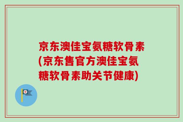 京东澳佳宝氨糖软骨素(京东售官方澳佳宝氨糖软骨素助关节健康)