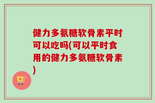 健力多氨糖软骨素平时可以吃吗(可以平时食用的健力多氨糖软骨素)