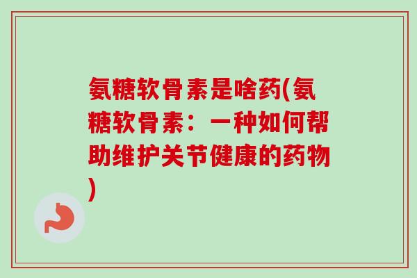 氨糖软骨素是啥药(氨糖软骨素：一种如何帮助维护关节健康的药物)