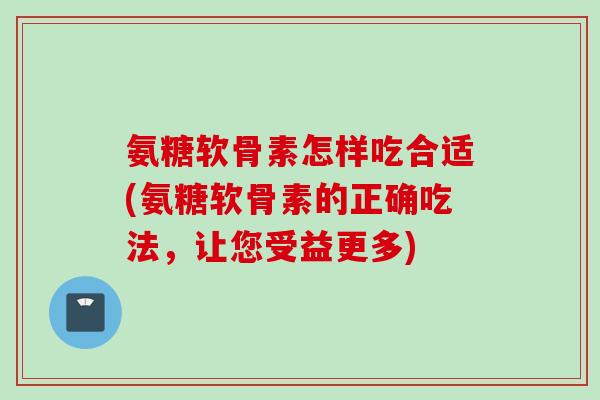 氨糖软骨素怎样吃合适(氨糖软骨素的正确吃法，让您受益更多)