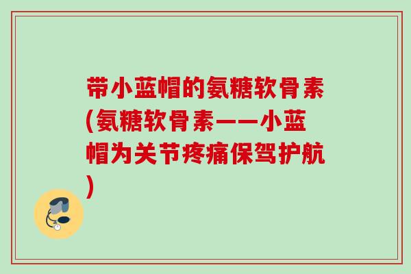 带小蓝帽的氨糖软骨素(氨糖软骨素——小蓝帽为关节疼痛保驾护航)