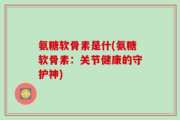 氨糖软骨素是什(氨糖软骨素：关节健康的守护神)