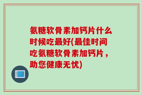 氨糖软骨素加钙片什么时候吃好(佳时间吃氨糖软骨素加钙片,助您健康无忧) 氨糖软骨素加钙片什么时候吃好(佳时间吃氨糖软骨素加钙片,助您健康无忧)